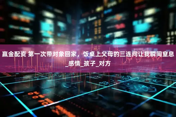 赢金配资 第一次带对象回家，饭桌上父母的三连问让我瞬间窒息_感情_孩子_对方