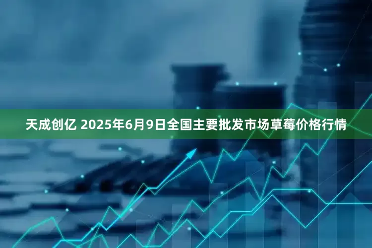 天成创亿 2025年6月9日全国主要批发市场草莓价格行情