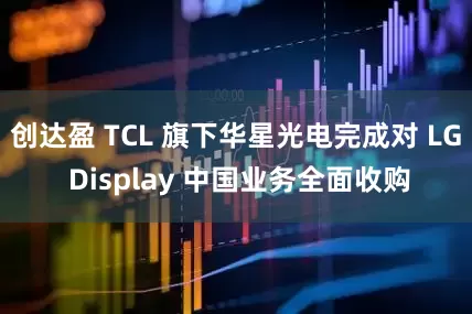 创达盈 TCL 旗下华星光电完成对 LG Display 中国业务全面收购