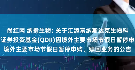 尚红网 纳指生物: 关于汇添富纳斯达克生物科技交易型开放式指数证券投资基金(QDII)因境外主要市场节假日暂停申购、赎回业务的公告